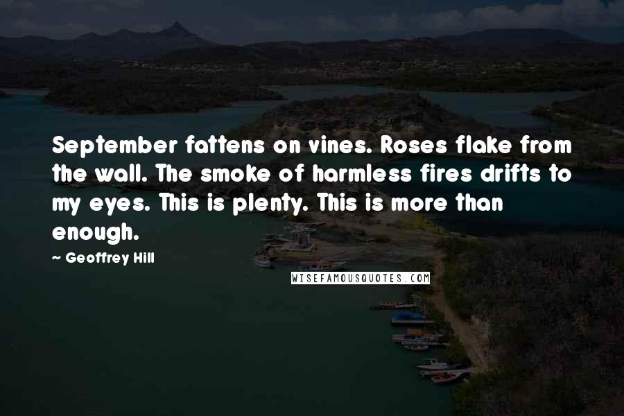 Geoffrey Hill Quotes: September fattens on vines. Roses flake from the wall. The smoke of harmless fires drifts to my eyes. This is plenty. This is more than enough.