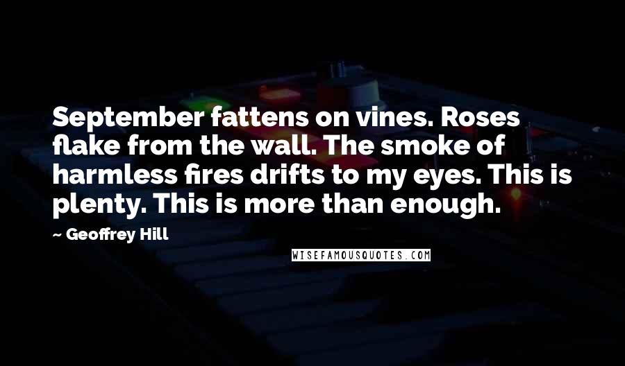 Geoffrey Hill Quotes: September fattens on vines. Roses flake from the wall. The smoke of harmless fires drifts to my eyes. This is plenty. This is more than enough.