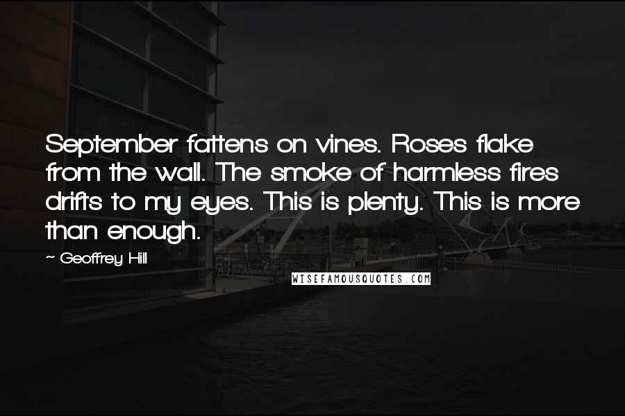 Geoffrey Hill Quotes: September fattens on vines. Roses flake from the wall. The smoke of harmless fires drifts to my eyes. This is plenty. This is more than enough.