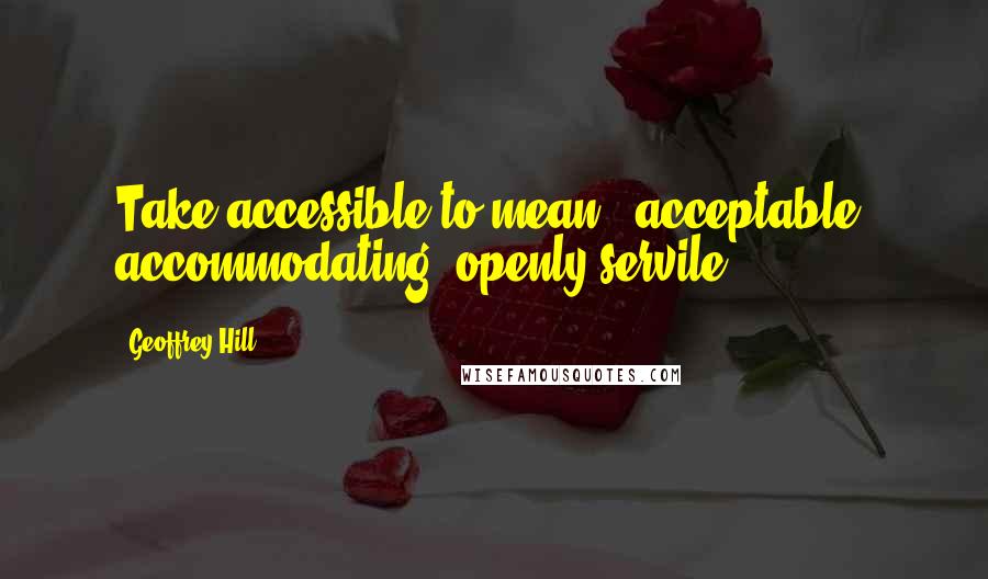 Geoffrey Hill Quotes: Take accessible to mean / acceptable, accommodating, openly servile.