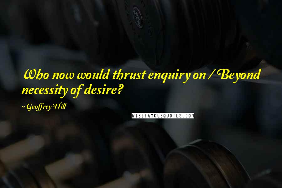 Geoffrey Hill Quotes: Who now would thrust enquiry on / Beyond necessity of desire?