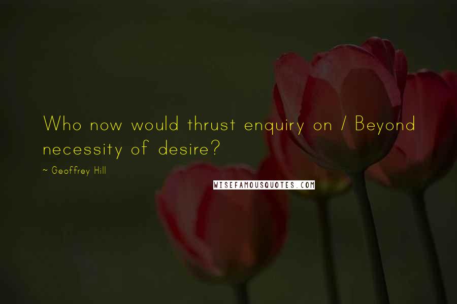 Geoffrey Hill Quotes: Who now would thrust enquiry on / Beyond necessity of desire?