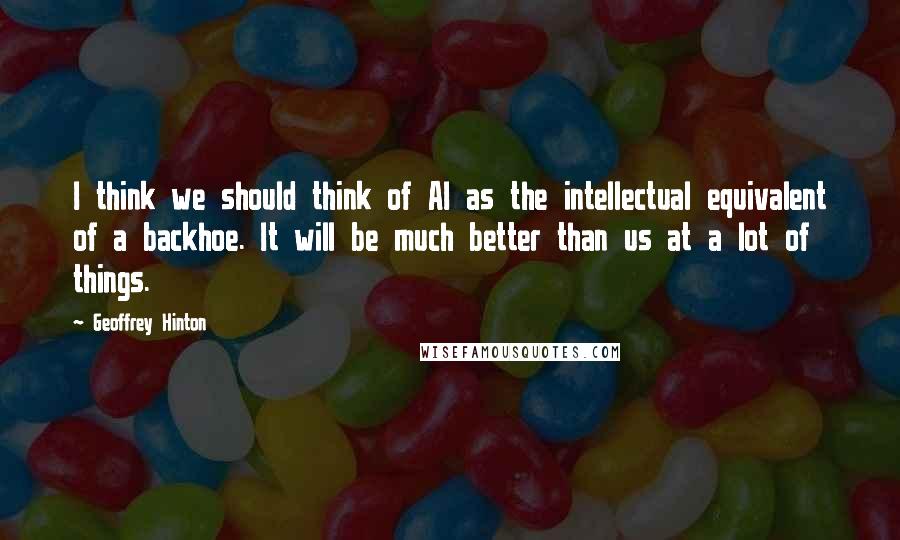 Geoffrey Hinton Quotes: I think we should think of AI as the intellectual equivalent of a backhoe. It will be much better than us at a lot of things.