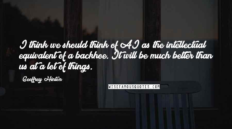 Geoffrey Hinton Quotes: I think we should think of AI as the intellectual equivalent of a backhoe. It will be much better than us at a lot of things.