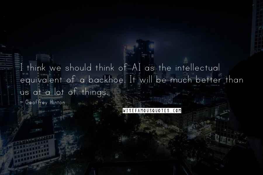 Geoffrey Hinton Quotes: I think we should think of AI as the intellectual equivalent of a backhoe. It will be much better than us at a lot of things.