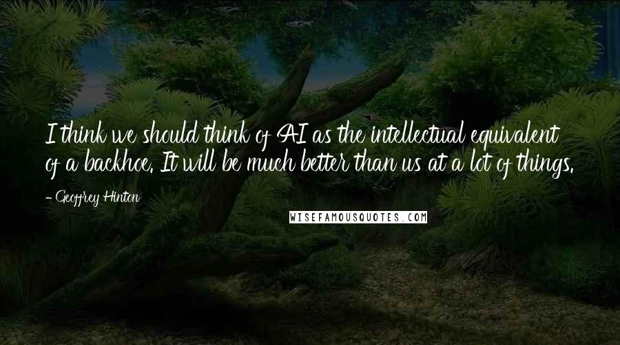 Geoffrey Hinton Quotes: I think we should think of AI as the intellectual equivalent of a backhoe. It will be much better than us at a lot of things.