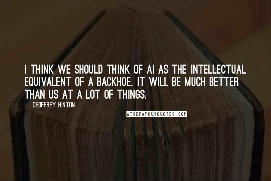 Geoffrey Hinton Quotes: I think we should think of AI as the intellectual equivalent of a backhoe. It will be much better than us at a lot of things.