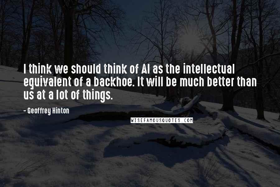 Geoffrey Hinton Quotes: I think we should think of AI as the intellectual equivalent of a backhoe. It will be much better than us at a lot of things.