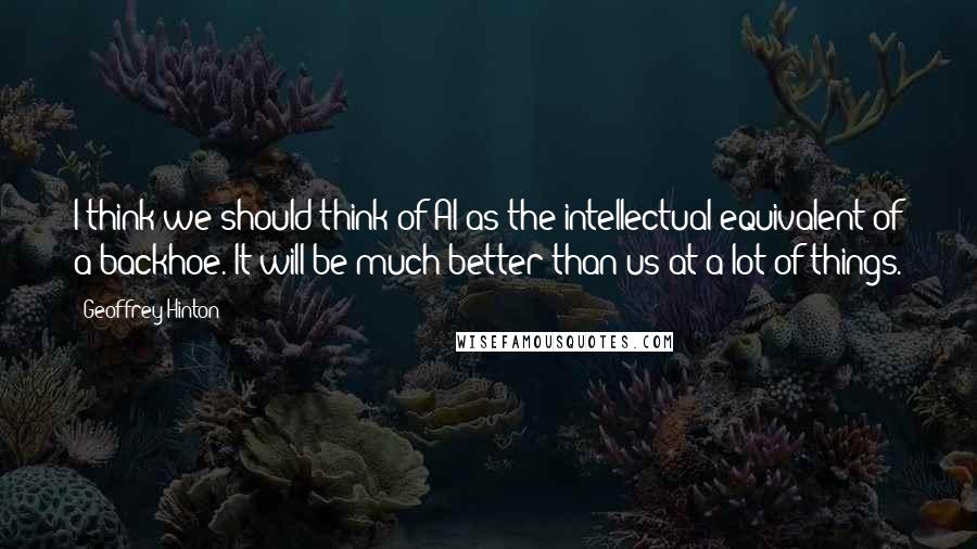 Geoffrey Hinton Quotes: I think we should think of AI as the intellectual equivalent of a backhoe. It will be much better than us at a lot of things.