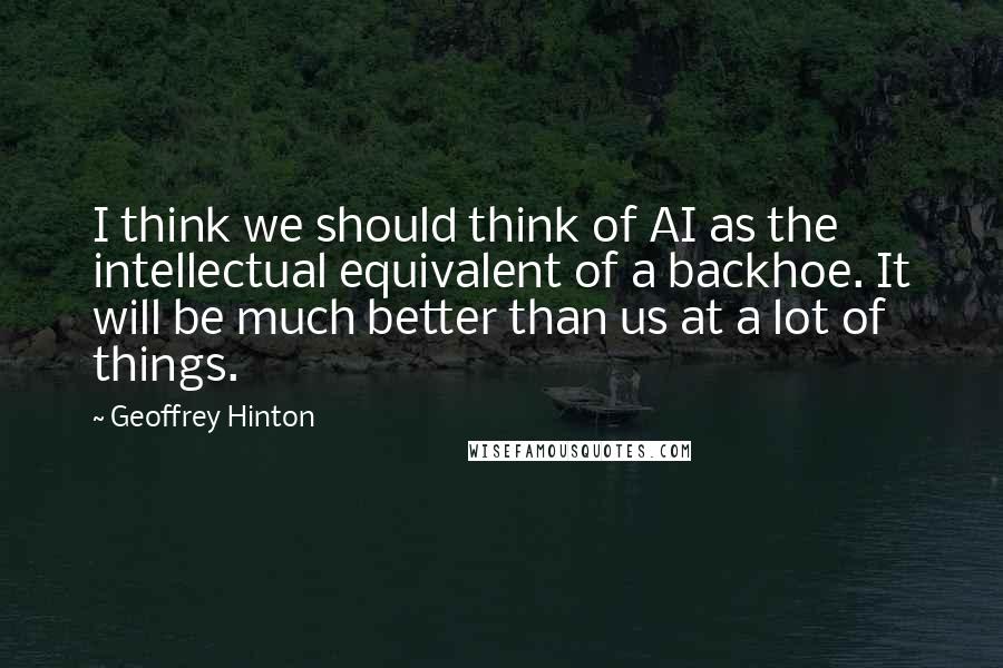 Geoffrey Hinton Quotes: I think we should think of AI as the intellectual equivalent of a backhoe. It will be much better than us at a lot of things.
