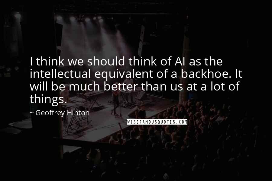 Geoffrey Hinton Quotes: I think we should think of AI as the intellectual equivalent of a backhoe. It will be much better than us at a lot of things.