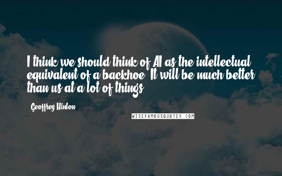 Geoffrey Hinton Quotes: I think we should think of AI as the intellectual equivalent of a backhoe. It will be much better than us at a lot of things.