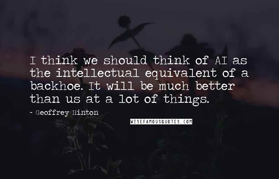 Geoffrey Hinton Quotes: I think we should think of AI as the intellectual equivalent of a backhoe. It will be much better than us at a lot of things.