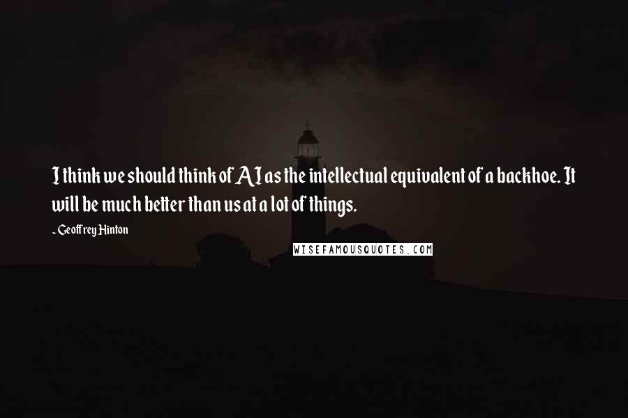 Geoffrey Hinton Quotes: I think we should think of AI as the intellectual equivalent of a backhoe. It will be much better than us at a lot of things.