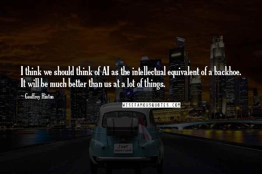Geoffrey Hinton Quotes: I think we should think of AI as the intellectual equivalent of a backhoe. It will be much better than us at a lot of things.