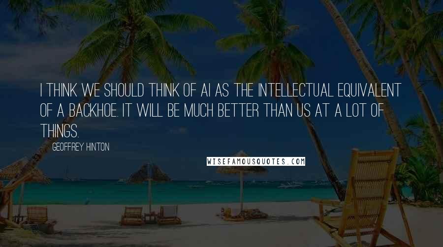 Geoffrey Hinton Quotes: I think we should think of AI as the intellectual equivalent of a backhoe. It will be much better than us at a lot of things.