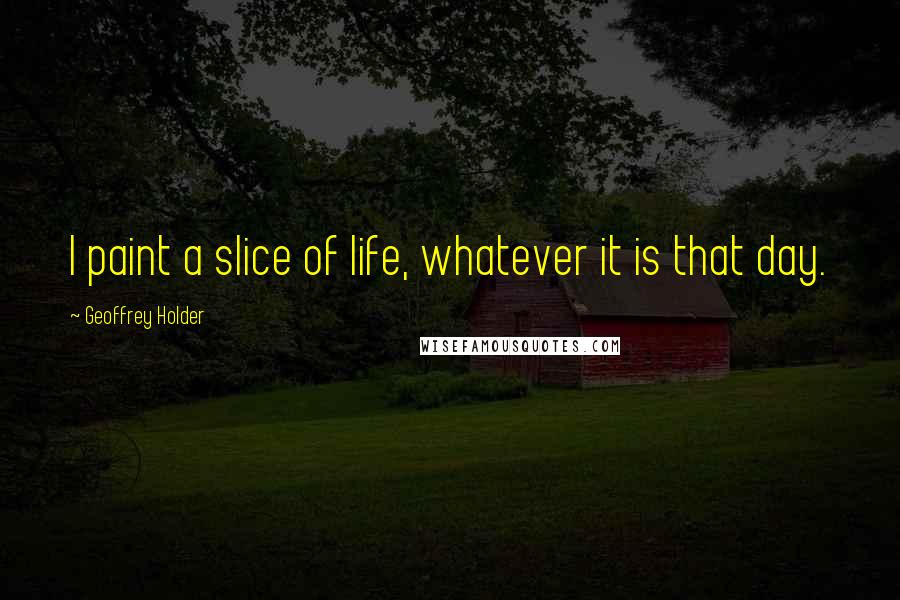 Geoffrey Holder Quotes: I paint a slice of life, whatever it is that day.