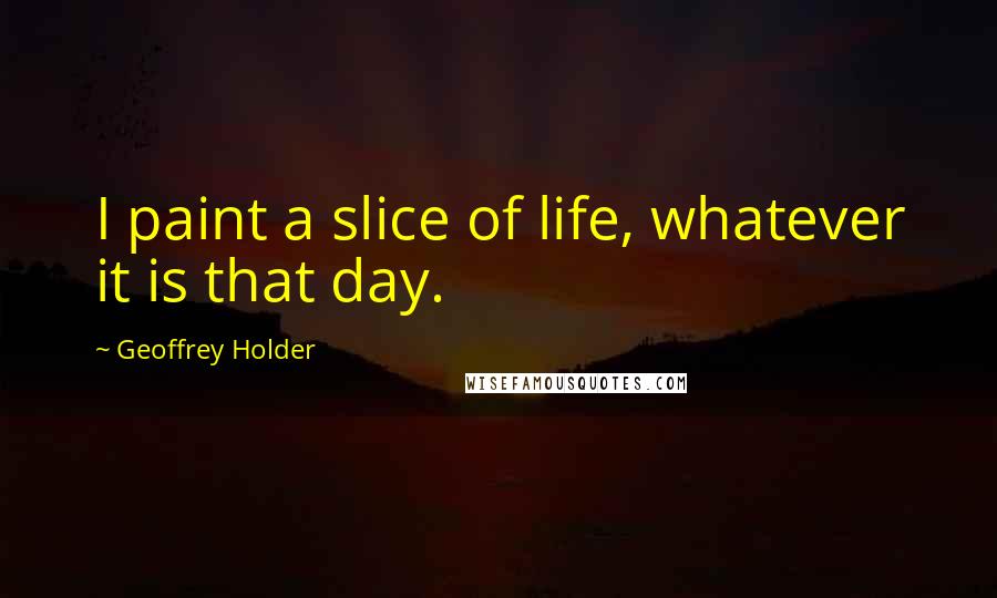 Geoffrey Holder Quotes: I paint a slice of life, whatever it is that day.