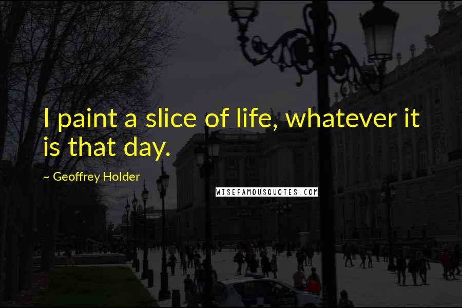 Geoffrey Holder Quotes: I paint a slice of life, whatever it is that day.