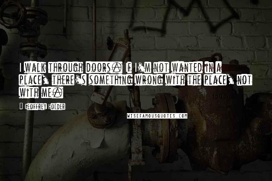 Geoffrey Holder Quotes: I walk through doors. If I'm not wanted in a place, there's something wrong with the place, not with me.