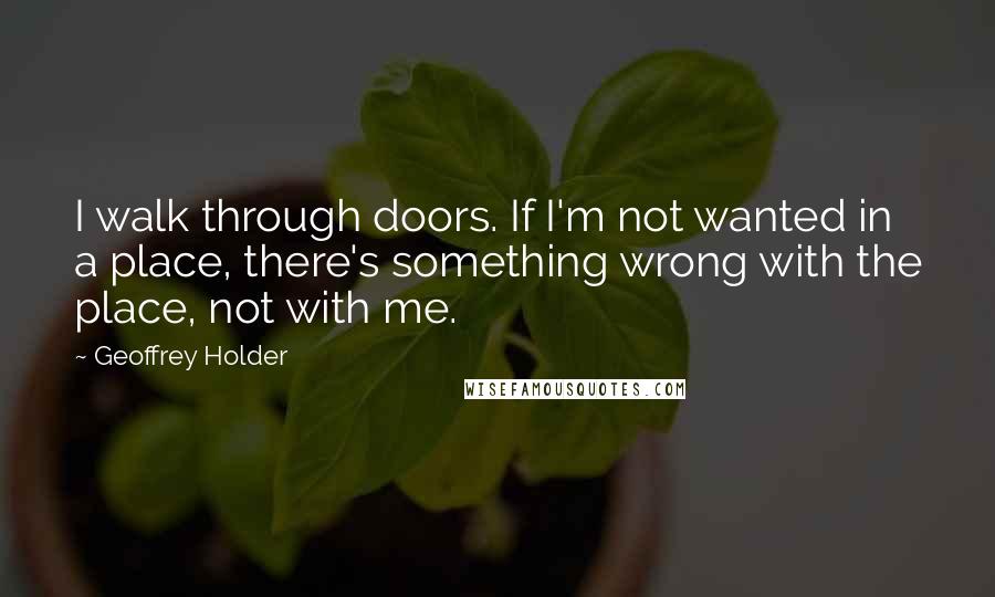 Geoffrey Holder Quotes: I walk through doors. If I'm not wanted in a place, there's something wrong with the place, not with me.