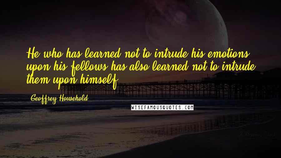 Geoffrey Household Quotes: He who has learned not to intrude his emotions upon his fellows has also learned not to intrude them upon himself.