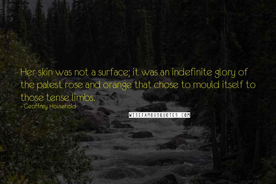 Geoffrey Household Quotes: Her skin was not a surface; it was an indefinite glory of the palest rose and orange that chose to mould itself to those tense limbs.