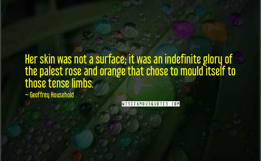 Geoffrey Household Quotes: Her skin was not a surface; it was an indefinite glory of the palest rose and orange that chose to mould itself to those tense limbs.