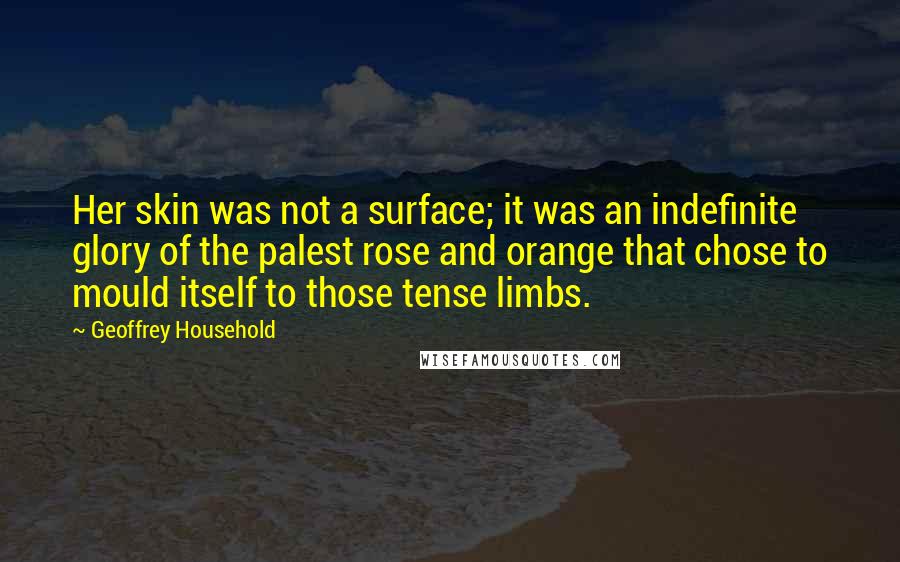 Geoffrey Household Quotes: Her skin was not a surface; it was an indefinite glory of the palest rose and orange that chose to mould itself to those tense limbs.