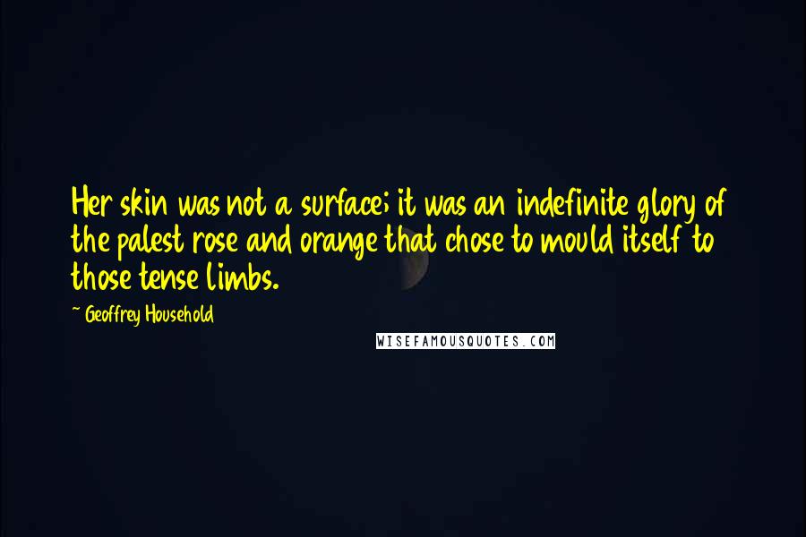 Geoffrey Household Quotes: Her skin was not a surface; it was an indefinite glory of the palest rose and orange that chose to mould itself to those tense limbs.