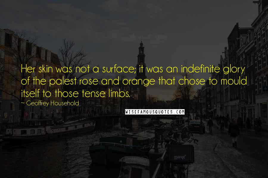 Geoffrey Household Quotes: Her skin was not a surface; it was an indefinite glory of the palest rose and orange that chose to mould itself to those tense limbs.