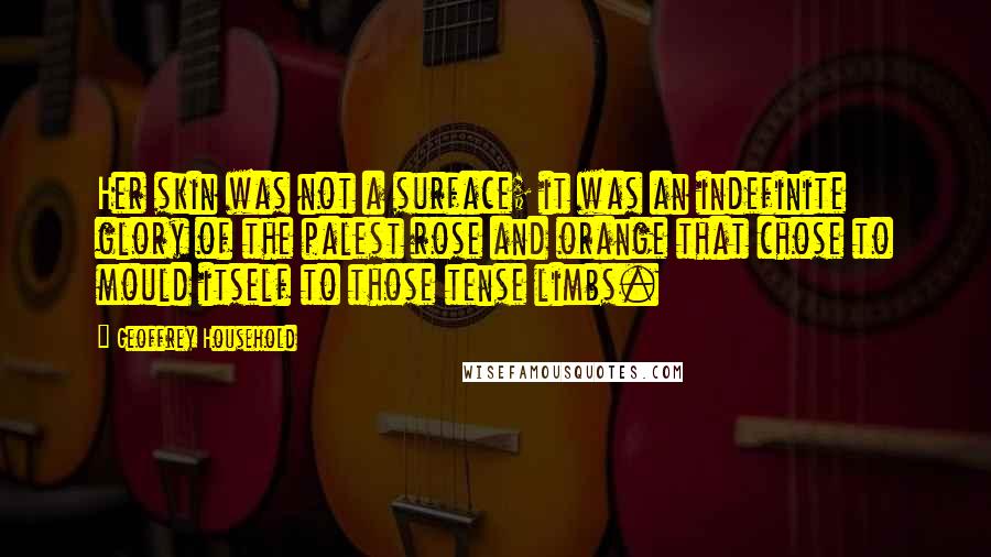 Geoffrey Household Quotes: Her skin was not a surface; it was an indefinite glory of the palest rose and orange that chose to mould itself to those tense limbs.
