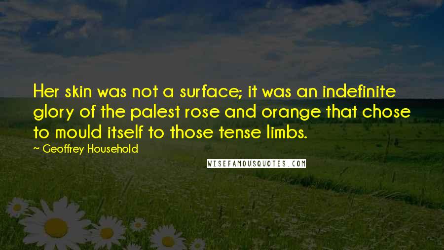 Geoffrey Household Quotes: Her skin was not a surface; it was an indefinite glory of the palest rose and orange that chose to mould itself to those tense limbs.