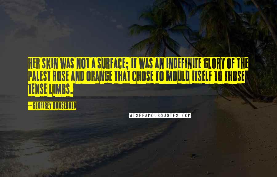 Geoffrey Household Quotes: Her skin was not a surface; it was an indefinite glory of the palest rose and orange that chose to mould itself to those tense limbs.