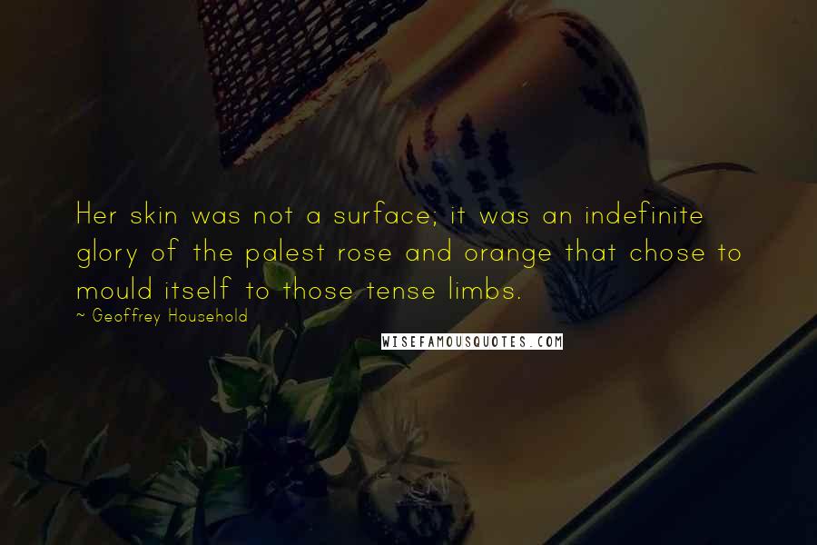 Geoffrey Household Quotes: Her skin was not a surface; it was an indefinite glory of the palest rose and orange that chose to mould itself to those tense limbs.