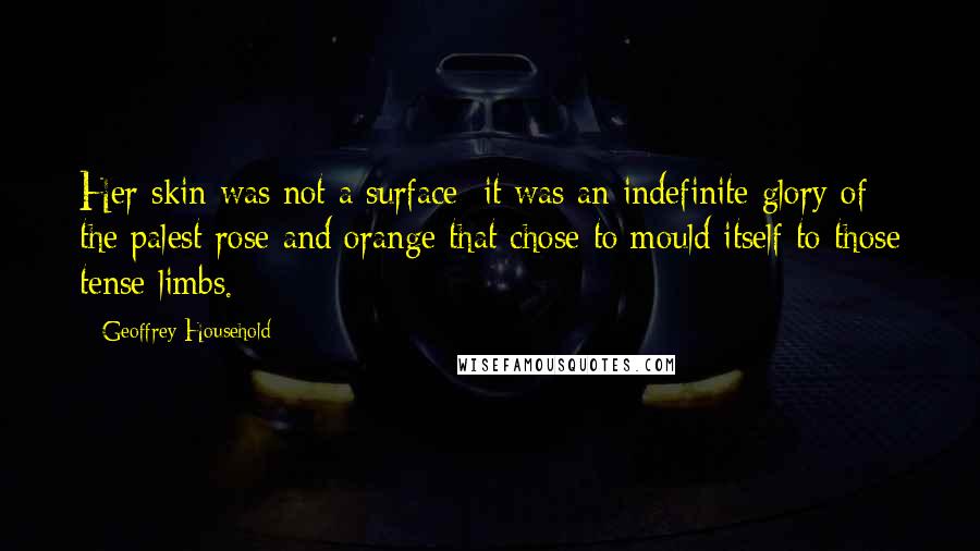 Geoffrey Household Quotes: Her skin was not a surface; it was an indefinite glory of the palest rose and orange that chose to mould itself to those tense limbs.