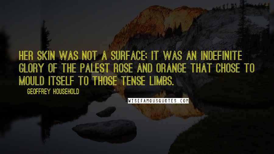 Geoffrey Household Quotes: Her skin was not a surface; it was an indefinite glory of the palest rose and orange that chose to mould itself to those tense limbs.