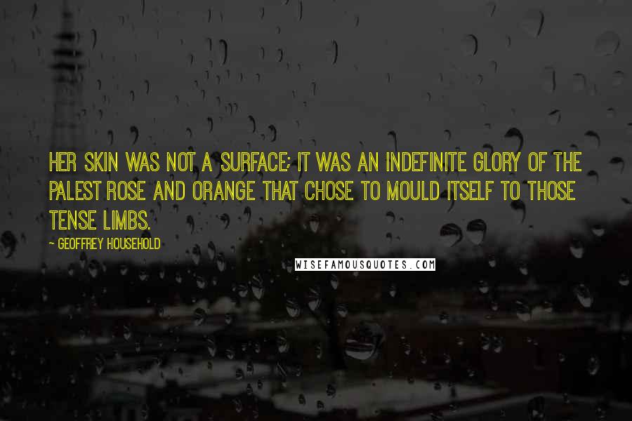 Geoffrey Household Quotes: Her skin was not a surface; it was an indefinite glory of the palest rose and orange that chose to mould itself to those tense limbs.