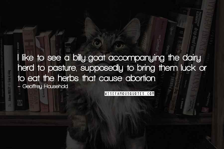 Geoffrey Household Quotes: I like to see a billy-goat accompanying the dairy herd to pasture, supposedly to bring them luck or to eat the herbs that cause abortion.