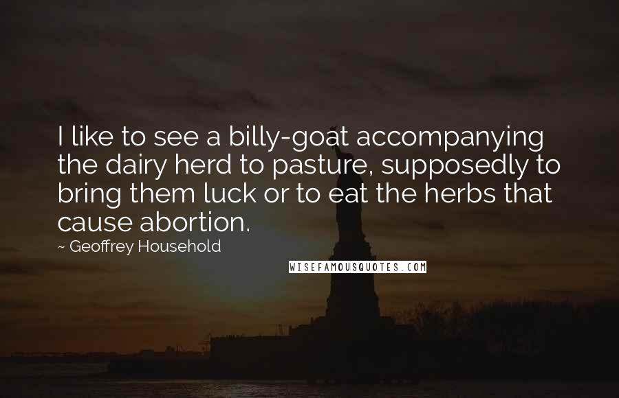 Geoffrey Household Quotes: I like to see a billy-goat accompanying the dairy herd to pasture, supposedly to bring them luck or to eat the herbs that cause abortion.