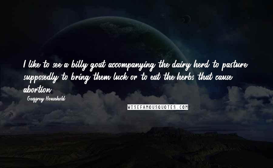 Geoffrey Household Quotes: I like to see a billy-goat accompanying the dairy herd to pasture, supposedly to bring them luck or to eat the herbs that cause abortion.