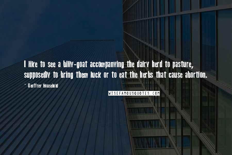 Geoffrey Household Quotes: I like to see a billy-goat accompanying the dairy herd to pasture, supposedly to bring them luck or to eat the herbs that cause abortion.
