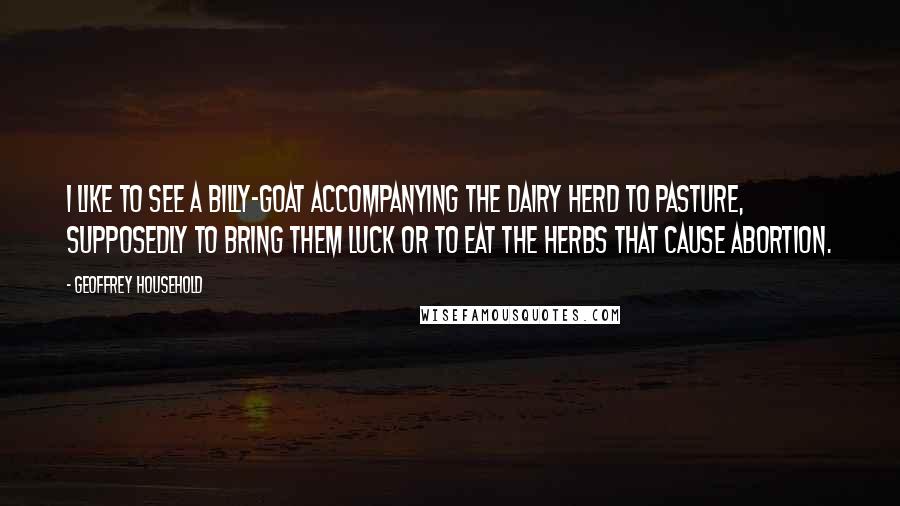 Geoffrey Household Quotes: I like to see a billy-goat accompanying the dairy herd to pasture, supposedly to bring them luck or to eat the herbs that cause abortion.