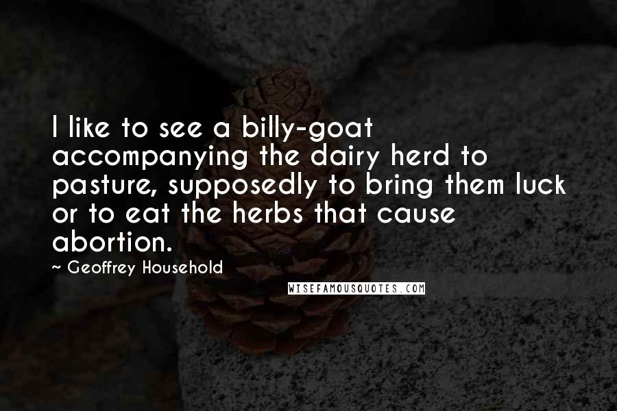 Geoffrey Household Quotes: I like to see a billy-goat accompanying the dairy herd to pasture, supposedly to bring them luck or to eat the herbs that cause abortion.