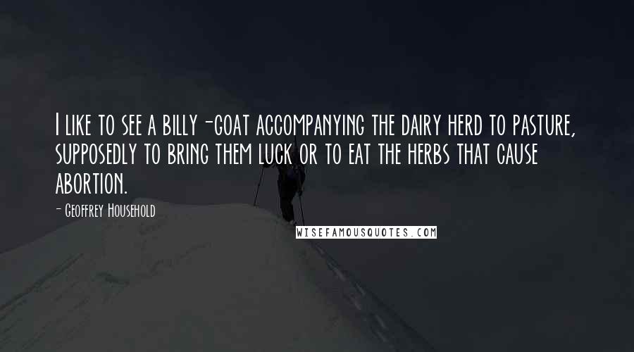 Geoffrey Household Quotes: I like to see a billy-goat accompanying the dairy herd to pasture, supposedly to bring them luck or to eat the herbs that cause abortion.