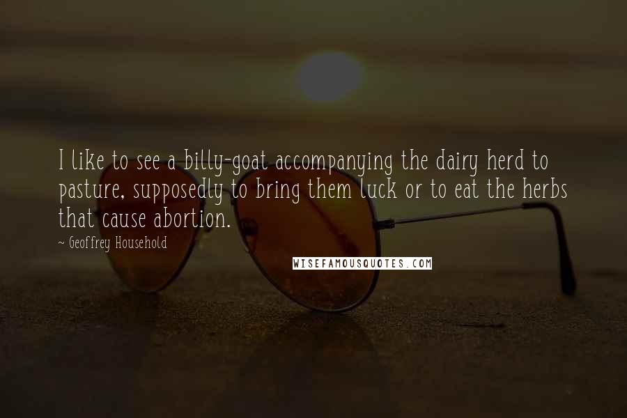 Geoffrey Household Quotes: I like to see a billy-goat accompanying the dairy herd to pasture, supposedly to bring them luck or to eat the herbs that cause abortion.