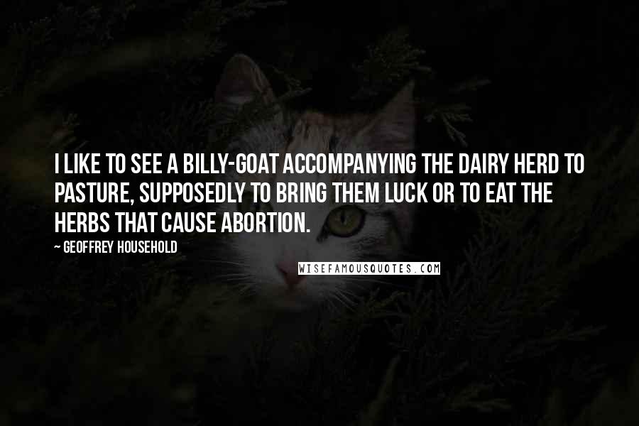 Geoffrey Household Quotes: I like to see a billy-goat accompanying the dairy herd to pasture, supposedly to bring them luck or to eat the herbs that cause abortion.