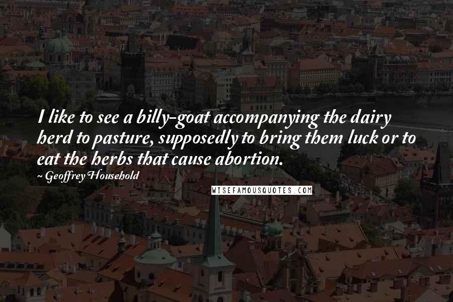 Geoffrey Household Quotes: I like to see a billy-goat accompanying the dairy herd to pasture, supposedly to bring them luck or to eat the herbs that cause abortion.