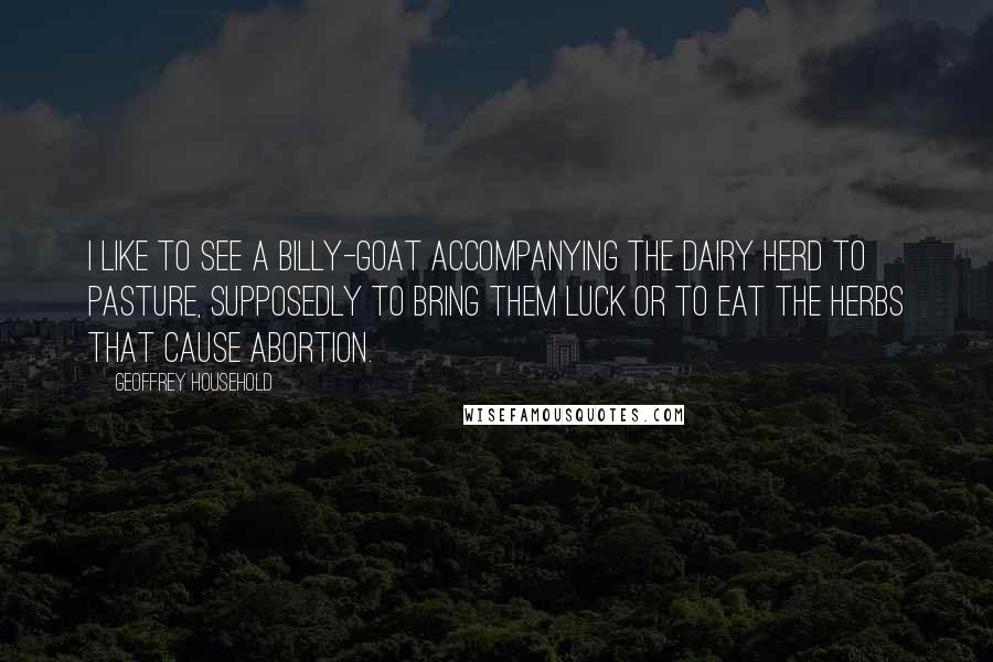 Geoffrey Household Quotes: I like to see a billy-goat accompanying the dairy herd to pasture, supposedly to bring them luck or to eat the herbs that cause abortion.