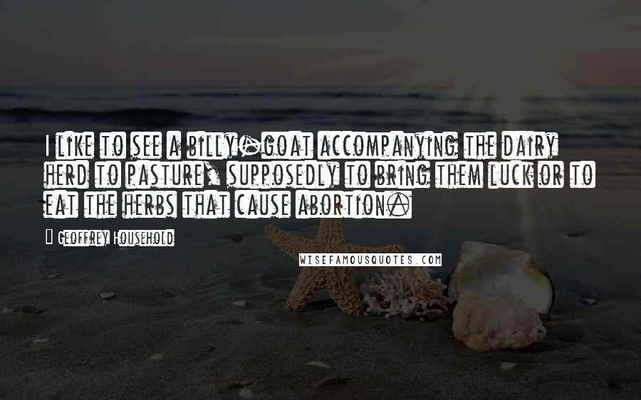Geoffrey Household Quotes: I like to see a billy-goat accompanying the dairy herd to pasture, supposedly to bring them luck or to eat the herbs that cause abortion.
